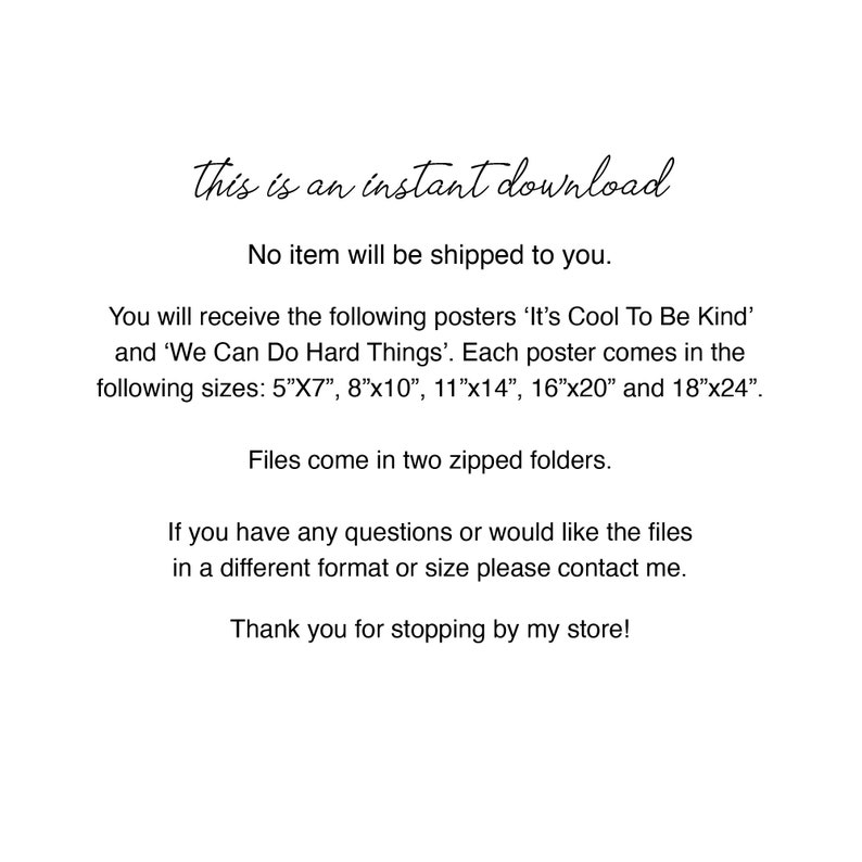 May include: Text-based image with the words "This is an instant download. No item will be shipped to you."  You will receive the following posters 'It's Cool To Be Kind' and 'We Can Do Hard Things'. Each poster comes in the following sizes: 5"x7", 8"x10", 11"x14", 16"x20" and 18"x24". Files come in two zipped folders. If you have any questions or would like the files in a different format or size please contact me. Thank you for stopping by my store!