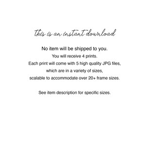 May include: Text that reads "This is an instant download."  No item will be shipped to you. You will receive 4 prints. Each print will come with 5 high quality JPG files, which are in a variety of sizes, scalable to accommodate over 20+ frame sizes. See item description for specific sizes.