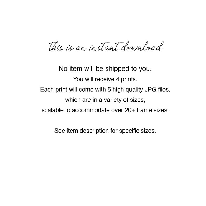 May include: Text that reads "This is an instant download."  No item will be shipped to you. You will receive 4 prints. Each print will come with 5 high quality JPG files, which are in a variety of sizes, scalable to accommodate over 20+ frame sizes. See item description for specific sizes.