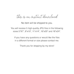 May include: Text on a white background that reads "This is an instant download. No item will be shipped to you. You will receive 5 high quality JPG files in the following sizes 5"x7", 8"x10", 11"x14", 16"x20" and 18"x24". If you have any questions or would like the files in a different format or size please contact me. Thank you for stopping by my store!"