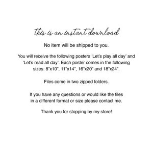 May include: Text on a white background that reads "This is an instant download. No item will be shipped to you. You will receive the following posters 'Let's play all day' and 'Let's read all day'. Each poster comes in the following sizes: 8"x10", 11"x14", 16"x20" and 18"x24". Files come in two zipped folders. If you have any questions or would like the files in a different format or size please contact me. Thank you for stopping by my store!"
