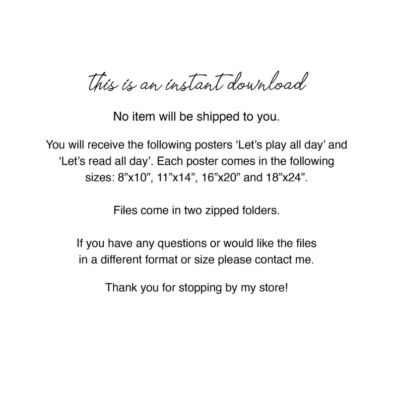 May include: Text on a white background that reads "This is an instant download. No item will be shipped to you. You will receive the following posters 'Let's play all day' and 'Let's read all day'. Each poster comes in the following sizes: 8"x10", 11"x14", 16"x20" and 18"x24". Files come in two zipped folders. If you have any questions or would like the files in a different format or size please contact me. Thank you for stopping by my store!"