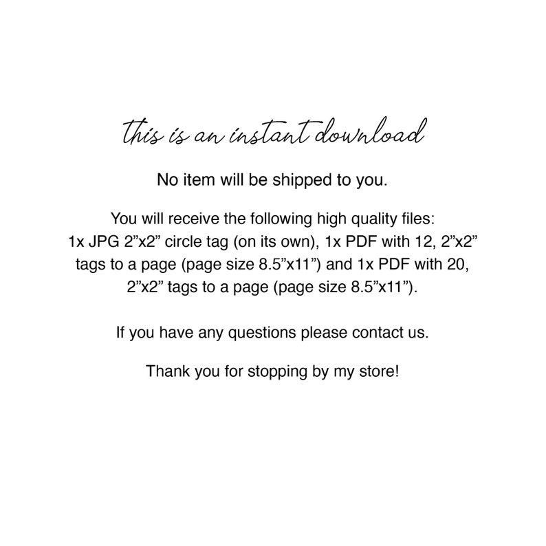 May include: Text on a white background that reads: "This is an instant download. No item will be shipped to you. You will receive the following high quality files: 1x JPG 2"x2" circle tag (on its own), 1x PDF with 12, 2"x2" tags to a page (page size 8.5"x11") and 1x PDF with 20, 2"x2" tags to a page (page size 8.5"x11"). If you have any questions please contact us. Thank you for stopping by my store!"