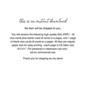 May include: Text on a white background that reads "This is an instant download. No item will be shipped to you. You will receive the following high quality files (PDF) - 18 clue cards plus starter card (6 cards to a page), and 1 page of blank clue cards (6 cards to a page). All files are regular paper size for easy printing - each page is US letter size 8.5"x11". For personal or classroom use only - not for commercial use. Thank you for stopping by my store!"