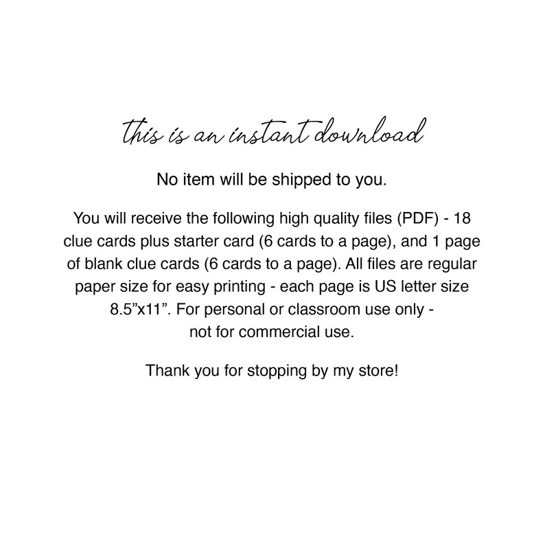 May include: Text on a white background that reads "This is an instant download. No item will be shipped to you. You will receive the following high quality files (PDF) - 18 clue cards plus starter card (6 cards to a page), and 1 page of blank clue cards (6 cards to a page). All files are regular paper size for easy printing - each page is US letter size 8.5"x11". For personal or classroom use only - not for commercial use. Thank you for stopping by my store!"