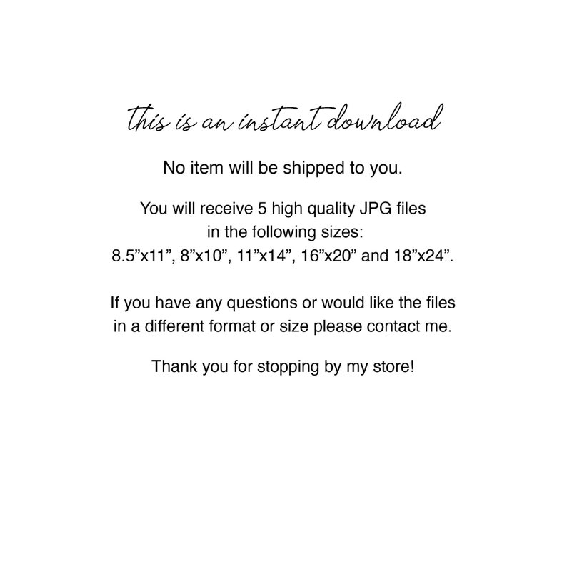 May include: Text-based image with the message "This is an instant download. No item will be shipped to you." You will receive 5 high quality JPG files in the following sizes: 8.5"x11", 8"x10", 11"x14", 16"x20" and 18"x24". If you have any questions or would like the files in a different format or size please contact me. Thank you for stopping by my store!"