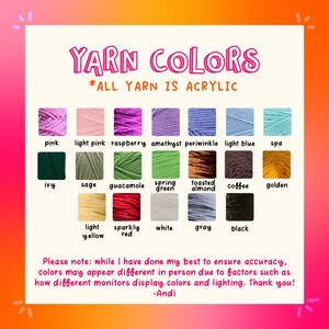 May include: A chart showing 18 different colors of acrylic yarn. The yarn colors are labeled with their names, such as pink, light pink, raspberry, amethyst, periwinkle, light blue, spa, ivy, sage, guacamole, spring green, toasted almond, coffee, golden, light yellow, sparkly red, white, gray, and black. The text "YARN COLORS *ALL YARN IS ACRYLIC" is at the top of the chart. The text "Please note: while I have done my best to ensure accuracy, colors may appear different in person due to factors such as how different monitors display colors and lighting. Thank you! -Andi" is at the bottom of the chart.