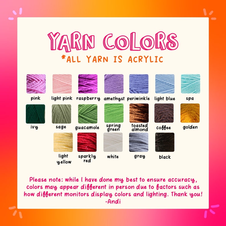 May include: A chart showing 18 different colors of acrylic yarn. The yarn colors are labeled with their names, such as pink, light pink, raspberry, amethyst, periwinkle, light blue, spa, ivy, sage, guacamole, spring green, toasted almond, coffee, golden, light yellow, sparkly red, white, gray, and black. The text "YARN COLORS *ALL YARN IS ACRYLIC" is at the top of the chart. The text "Please note: while I have done my best to ensure accuracy, colors may appear different in person due to factors such as how different monitors display colors and lighting. Thank you! -Andi" is at the bottom of the chart.