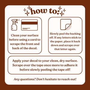 May include: A brown and white instructional graphic titled how to: with icons of a spray bottle, a card, and a peeling sticker. The text provides step-by-step directions for applying a decal, including cleaning the surface, scraping, peeling the backing, and removing the tape. The bottom reads: Any questions? Don't hesitate to reach out!