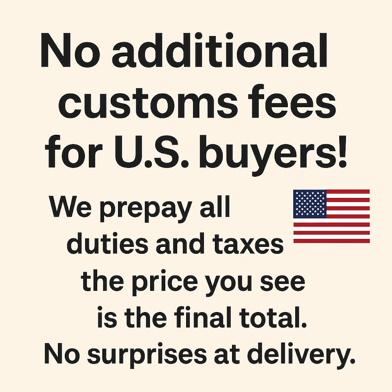 May include: A graphic with black text on a cream background stating: No additional customs fees for U.S. buyers! We prepay all duties and taxes the price you see is the final total. No surprises at delivery. Includes a small U.S. flag icon.