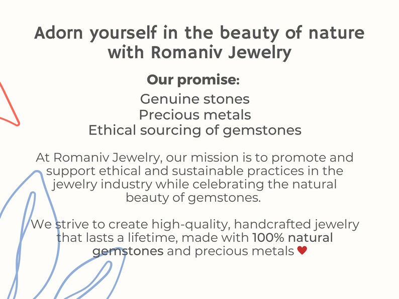 May include: Text graphic with the words "Adorn yourself in the beauty of nature with Romaniv Jewelry".  The text "Our promise:" is followed by a list of three bullet points: "Genuine stones", "Precious metals", and "Ethical sourcing of gemstones".  The text continues with a description of the company's mission to promote ethical and sustainable practices in the jewelry industry while celebrating the natural beauty of gemstones.  The text concludes with the statement "We strive to create high-quality, handcrafted jewelry that lasts a lifetime, made with 100% natural gemstones and precious metals."