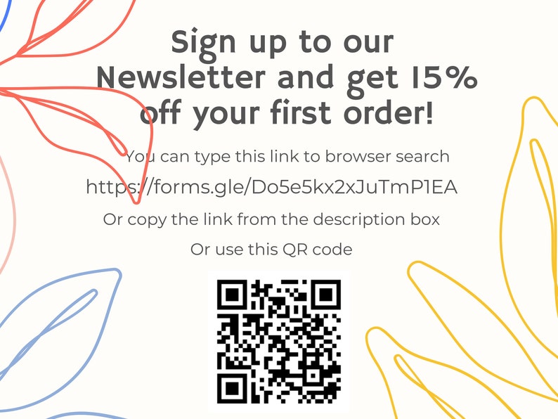 May include: A white and yellow graphic with a QR code and text that reads "Sign up to our Newsletter and get 15% off your first order! You can type this link to browser search https://forms.gle/Do5e5kx2xJuTmPIEA Or copy the link from the description box Or use this QR code"