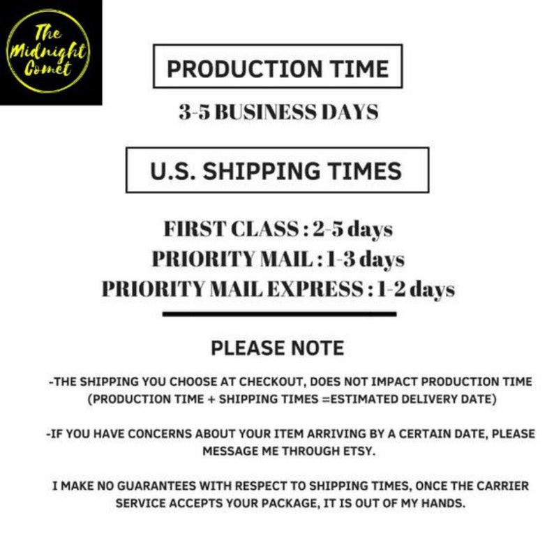 May include: A black and white text graphic with the title "The Midnight Comet" and information about production and shipping times. The text reads: "Production Time: 3-5 Business Days. U.S. Shipping Times: First Class: 2-5 days. Priority Mail: 1-3 days. Priority Mail Express: 1-2 days. Please Note: -The shipping you choose at checkout, does not impact production time (Production Time + Shipping Times = Estimated Delivery Date). -If you have concerns about your item arriving by a certain date, please message me through Etsy. I make no guarantees with respect to shipping times, once the carrier service accepts your package, it is out of my hands."