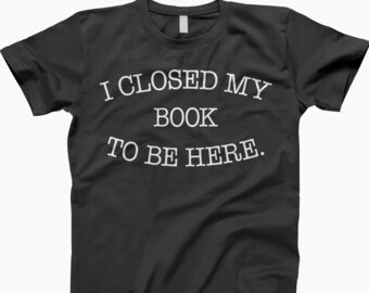 I closed my book to be here shirt, t-shirt, tee, ladies tee, tank top, sweatshirt, hoodie