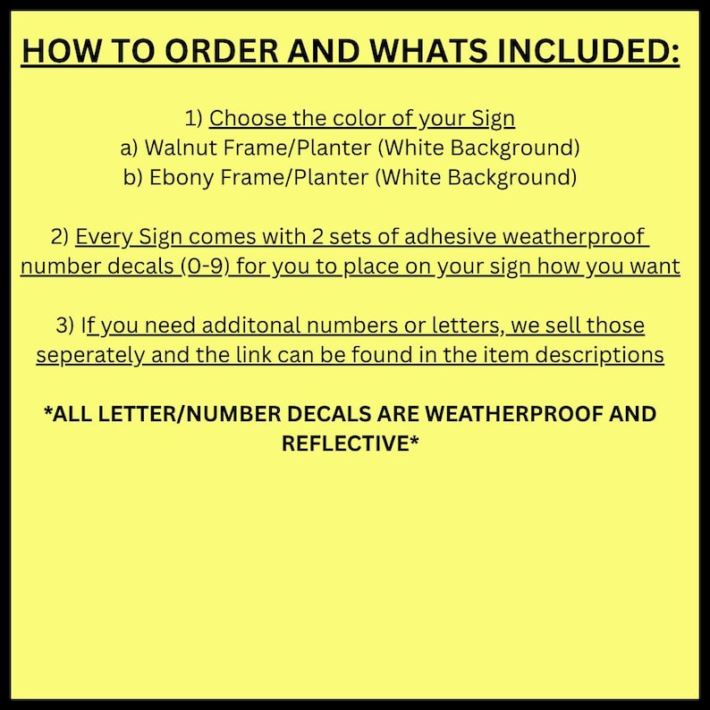 May include: A yellow background with black text detailing how to order a sign. The text includes options for frame colors, the inclusion of number decals, and information about additional letters. The text also states that the decals are weatherproof and reflective.