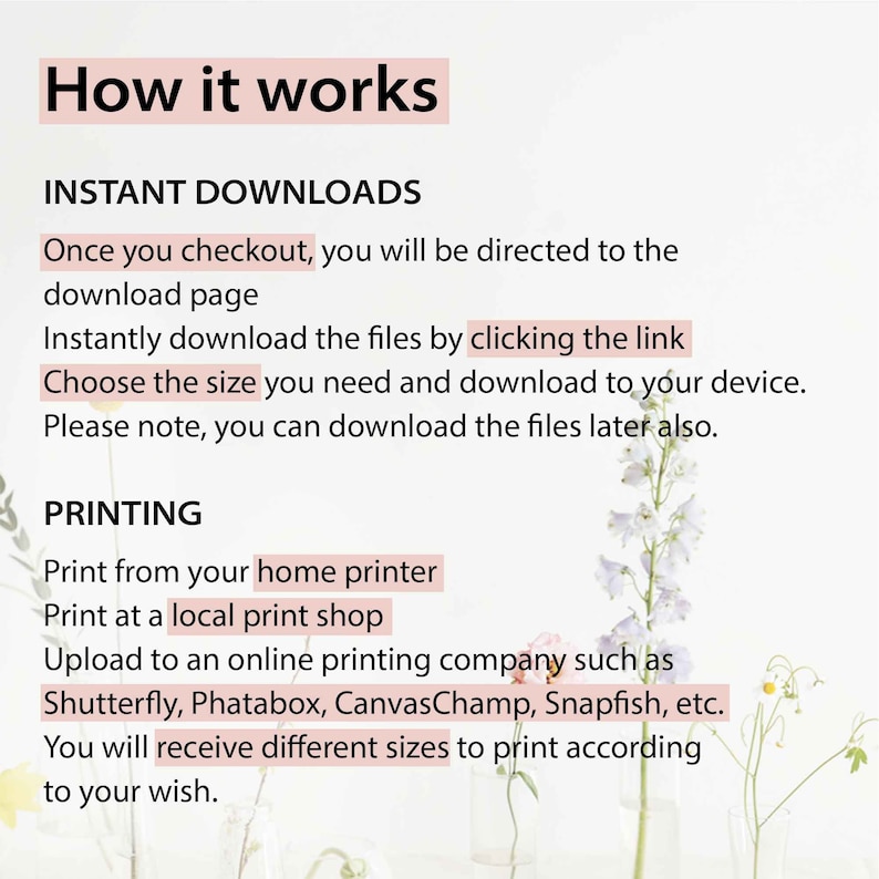 May include: Text explaining how to download and print digital files. The text says "How it works", "Instant Downloads", "Once you checkout, you will be directed to the download page", "Instantly download the files by clicking the link", "Choose the size you need and download to your device", "Please note, you can download the files later also.", "PRINTING", "Print from your home printer", "Print at a local print shop", "Upload to an online printing company such as Shutterfly, Phatabox, CanvasChamp, Snapfish, etc.", "You will receive different sizes to print according to your wish.". The text is on a white background with a floral design.