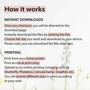 May include: Text explaining how to download and print digital files. The text says "How it works", "Instant Downloads", "Once you checkout, you will be directed to the download page", "Instantly download the files by clicking the link", "Choose the size you need and download to your device", "Please note, you can download the files later also.", "PRINTING", "Print from your home printer", "Print at a local print shop", "Upload to an online printing company such as Shutterfly, Phatabox, CanvasChamp, Snapfish, etc.", "You will receive different sizes to print according to your wish.". The text is on a white background with a floral design.