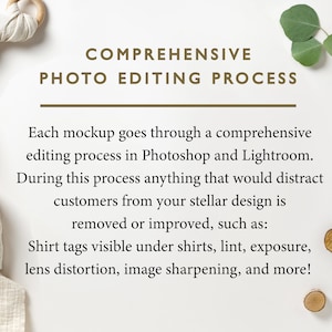 May include: A white background with text that reads "COMPREHENSIVE PHOTO EDITING PROCESS". The text is in brown font. Below the text is a description of the photo editing process that includes the following: "Each mockup goes through a comprehensive editing process in Photoshop and Lightroom. During this process anything that would distract customers from your stellar design is removed or improved, such as: Shirt tags visible under shirts, lint, exposure, lens distortion, image sharpening, and more!"