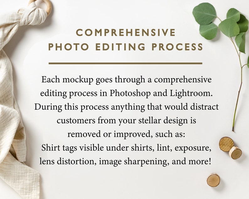 May include: A white background with text that reads "COMPREHENSIVE PHOTO EDITING PROCESS". The text is in brown font. Below the text is a description of the photo editing process that includes the following: "Each mockup goes through a comprehensive editing process in Photoshop and Lightroom. During this process anything that would distract customers from your stellar design is removed or improved, such as: Shirt tags visible under shirts, lint, exposure, lens distortion, image sharpening, and more!"
