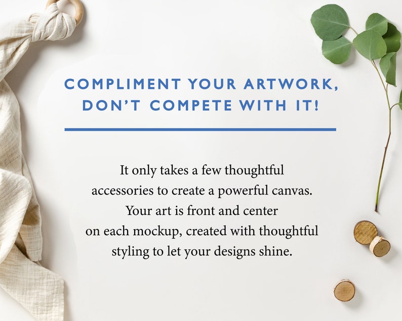 May include: White background with a quote: "COMPLIMENT YOUR ARTWORK, DON'T COMPETE WITH IT!"  It only takes a few thoughtful accessories to create a powerful canvas. Your art is front and center on each mockup, created with thoughtful styling to let your designs shine.