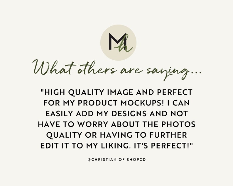 May include: A customer testimonial about high-quality product mockups. The text reads, "HIGH QUALITY IMAGE AND PERFECT FOR MY PRODUCT MOCKUPS! I CAN EASILY ADD MY DESIGNS AND NOT HAVE TO WORRY ABOUT THE PHOTOS QUALITY OR HAVING TO FURTHER EDIT IT TO MY LIKING. IT'S PERFECT!"  @CHRISTIAN OF SHOPCD