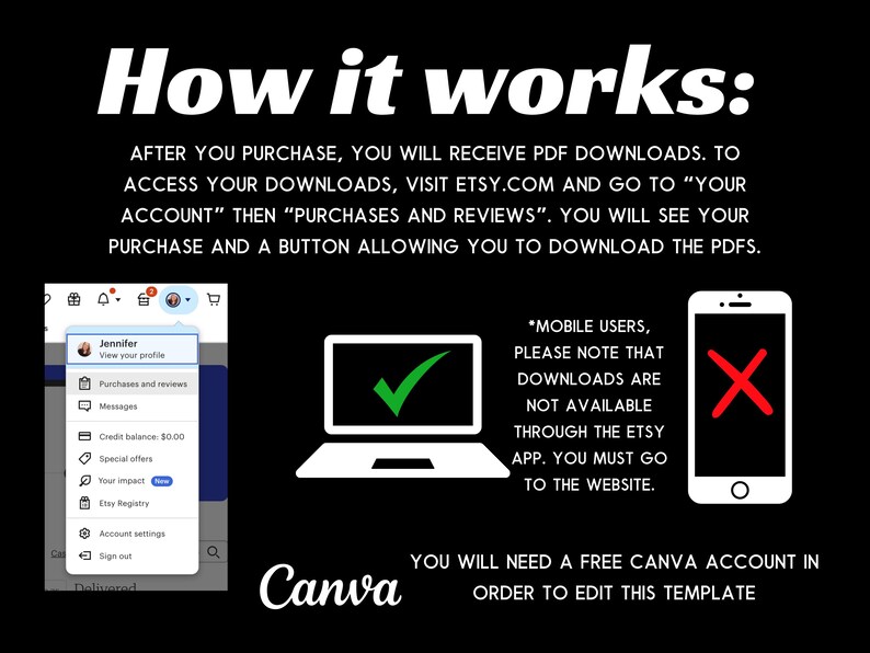 May include: A graphic explaining how to download digital files purchased on Etsy. The graphic shows a laptop computer with a green tick, a mobile phone with a red cross, and a screenshot of the Etsy website showing the "Purchases and Reviews" section. The text reads "How it works: After you purchase, you will receive PDF downloads. To access your downloads, visit etsy.com and go to "Your Account" then "Purchases and Reviews". You will see your purchase and a button allowing you to download the PDFs. *Mobile users, please note that downloads are not available through the Etsy app. You must go to the website. You will need a free Canva account in order to edit this template."