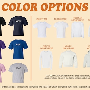 May include: Color options for t-shirts, long sleeve shirts, sweatshirts, and hoodies.  Colors include black, navy, purple, blue, pink, and gray.  Infant, toddler, and youth sizes are available.  See color availability in the drop down menu and more available colors in the listing images and description. For the light color shirt options, like white and heather gray, the white text will be in black color.