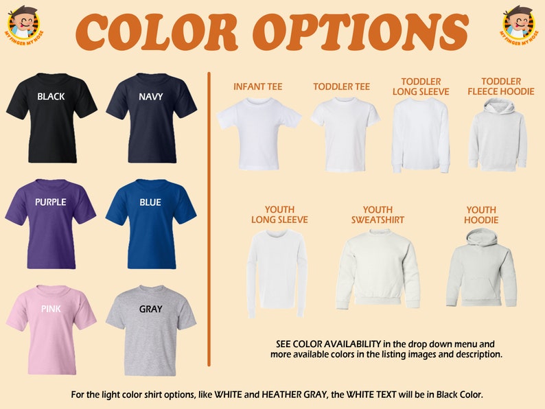 May include: Color options for t-shirts, long sleeve shirts, sweatshirts, and hoodies.  Colors include black, navy, purple, blue, pink, and gray.  Infant, toddler, and youth sizes are available.  See color availability in the drop down menu and more available colors in the listing images and description. For the light color shirt options, like white and heather gray, the white text will be in black color.