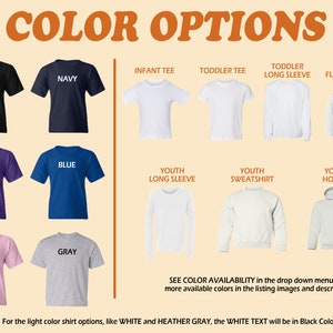 May include: Color options for t-shirts, long sleeve shirts, sweatshirts, and hoodies.  Colors include black, navy, purple, blue, pink, and gray.  Infant, toddler, and youth sizes are available.  See color availability in the drop down menu and more available colors in the listing images and description. For the light color shirt options, like white and heather gray, the white text will be in black color.