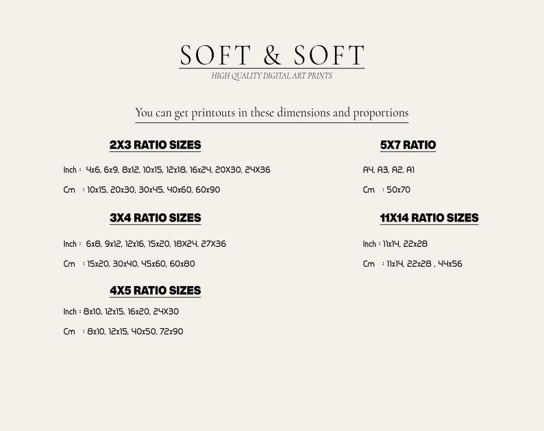 K&ouml;nnte beinhalten: Ein wei&szlig;er Hintergrund mit schwarzem Text, der verschiedene Druckgr&ouml;&szlig;en in Zoll und Zentimetern auflistet. Der Text lautet "SOFT & SOFT HIGH QUALITY DIGITAL ART PRINTS Sie k&ouml;nnen Ausdrucke in diesen Abmessungen und Proportionen erhalten 2X3 RATIO SIZES Inch: 4x6, 6x9, 8x12, 10x15, 12x18, 16x24, 20X30, 24X36 Cm: 10x15, 20x30, 30x45, 40x60, 60x90 3X4 RATIO SIZES Inch: 6x8, 9x12, 12x16, 15x20, 18X24, 27X36 Cm: 15x20, 30x40, 45x60, 60x80 4X5 RATIO SIZES Inch: 8x10, 12x15, 16x20, 24X30 Cm: 8x10, 12x15, 40x50, 72x90 5X7 RATIO A4, A3, A2, A1 Cm: 50x70 11X14 RATIO SIZES Inch: 11x14, 22x28 Cm: 11x14, 22x28, 44x56"