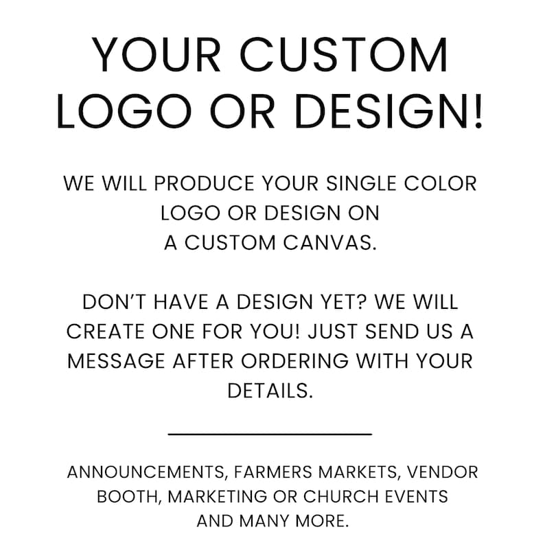 May include: A white sign with black text that reads: YOUR CUSTOM LOGO OR DESIGN! WE WILL PRODUCE YOUR SINGLE COLOUR LOGO OR DESIGN ON A CUSTOM CANVAS. DON'T HAVE A DESIGN YET? WE WILL CREATE ONE FOR YOU! ANNOUNCEMENTS, FARMERS MARKETS, VENDOR BOOTH, MARKETING OR CHURCH EVENTS.