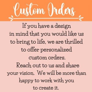 May include: A pink and orange graphic with white text that reads "Custom Orders". The text says "If you have a design in mind that you would like us to bring to life, we are thrilled to offer personalized custom orders. Reach out to us and share your vision. We will be more than happy to work with you to create it."