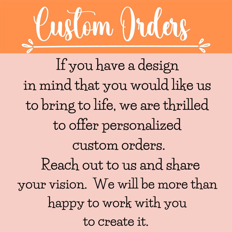 May include: A pink and orange graphic with white text that reads "Custom Orders". The text says "If you have a design in mind that you would like us to bring to life, we are thrilled to offer personalized custom orders. Reach out to us and share your vision. We will be more than happy to work with you to create it."