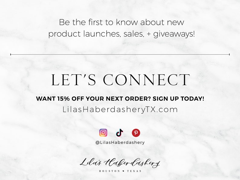 Op de afbeelding: Witte marmeren achtergrond met zwarte tekst die luidt "Be the first to know about new product launches, sales, + giveaways! LET'S CONNECT WANT 15% OFF YOUR NEXT ORDER? SIGN UP TODAY! LilasHaberdasheryTX.com"  Social media-iconen voor Instagram, TikTok en Pinterest met de tekst "@LilasHaberdashery"  en de tekst "Lila's Haberdashery HOUSTON TEXAS".