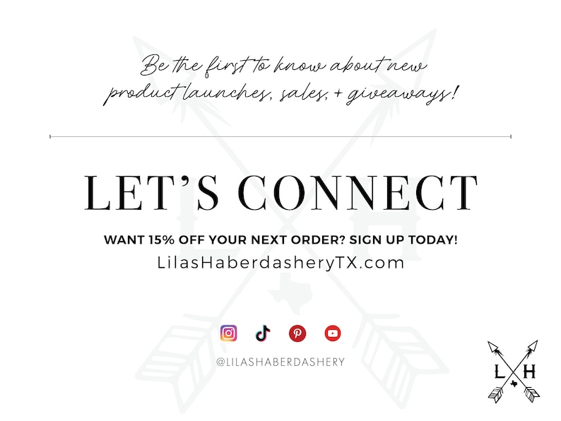 May include: White graphic with black text that reads "Be the first to know about new product launches, sales, + giveaways! LET'S CONNECT WANT 15% OFF YOUR NEXT ORDER? SIGN UP TODAY! LilasHaberdasheryTX.com" with social media icons for Instagram, TikTok, Pinterest, and YouTube. The text "@LILASHABERDASHERY" is below the icons. A black and white graphic of two arrows crossed with the letters "L" and "H" is in the bottom right corner.