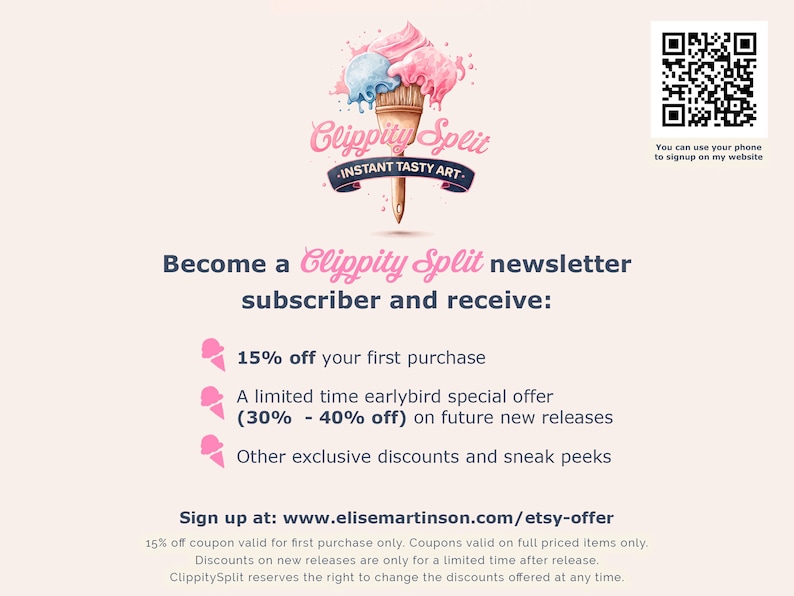 May include: A pink and blue ice cream cone with the text "Clippity Split - Instant Tasty Art" and a QR code. The text below the image reads "Become a Clippity Split newsletter subscriber and receive: 15% off your first purchase, A limited time earlybird special offer (30% - 40% off) on future new releases, Other exclusive discounts and sneak peeks. Sign up at: www.elisemartinson.com/etsy-offer".