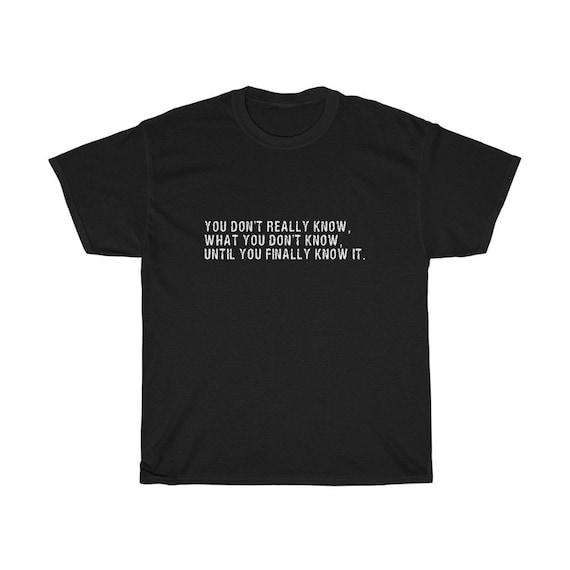 You Don't Really Know, What You Don't Know, Until You Finally Know It 100% Cotton T-shirt, Small to 5XL