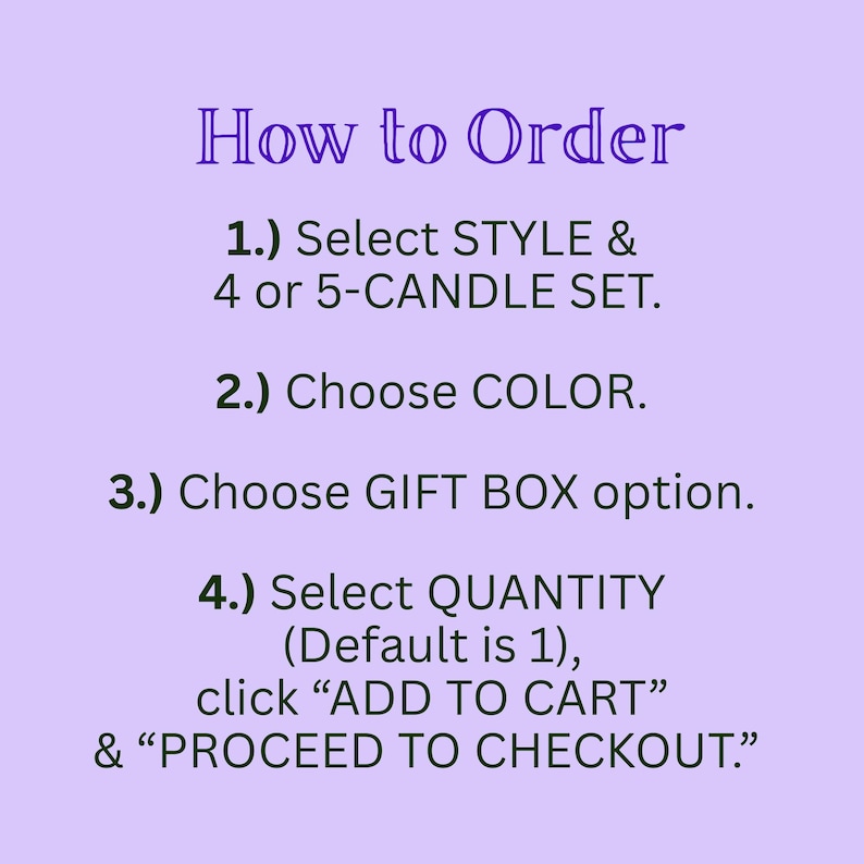 May include: A light purple instructional graphic with dark text that reads: How to Order. 1.) Select STYLE & 4 or 5-CANDLE SET. 2.) Choose COLOR. 3.) Choose GIFT BOX option. 4.) Select QUANTITY (Default is 1), click ADD TO CART & PROCEED TO CHECKOUT.