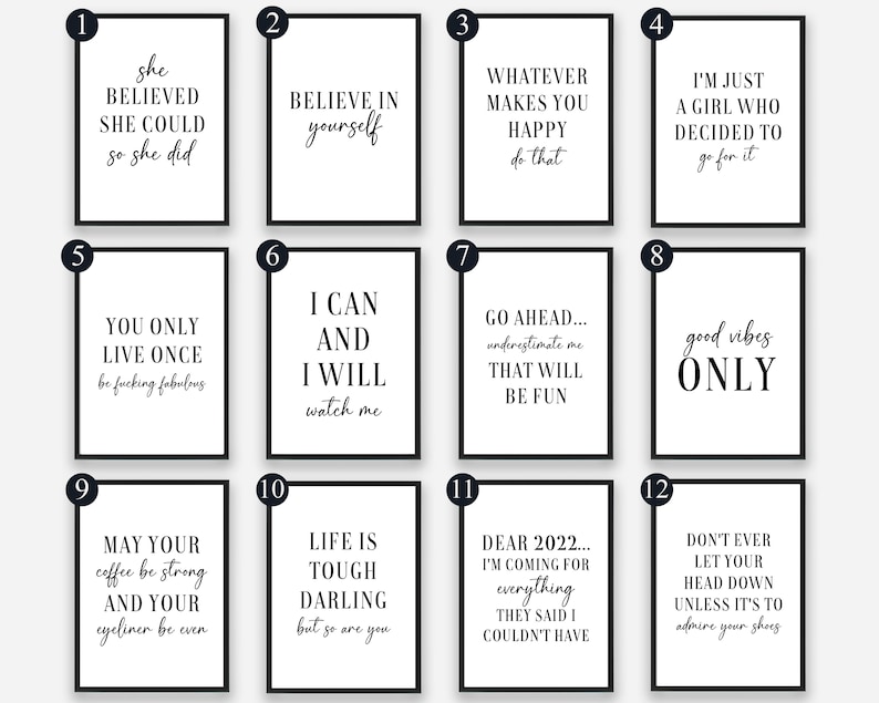 May include: Twelve black and white printable wall art prints with inspirational quotes. The quotes include "She believed she could so she did", "Believe in yourself", "Whatever makes you happy do that", "I'm just a girl who decided to go for it", "You only live once be fucking fabulous", "I can and I will watch me", "Go ahead... underestimate me that will be fun", "Good vibes only", "May your coffee be strong and your eyeliner be even", "Life is tough darling but so are you", "Dear 2022... I'm coming for everything they said I couldn't have", and "Don't ever let your head down unless it's to admire your shoes".