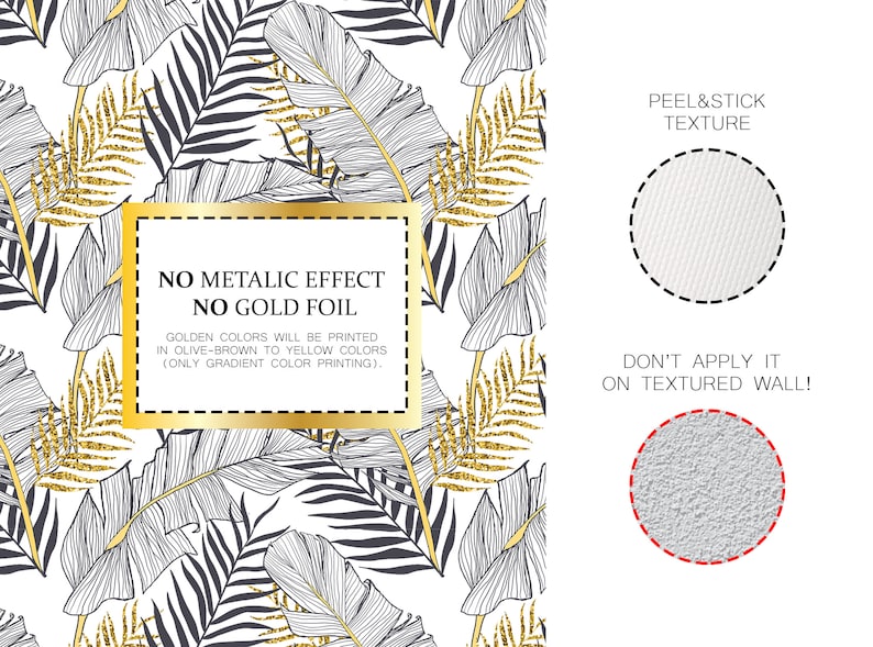 May include: A white background with a black and gold tropical leaf pattern. The text "NO METALIC EFFECT NO GOLD FOIL" is in a gold box. The text "GOLDEN COLORS WILL BE PRINTED IN OLIVE-BROWN TO YELLOW COLORS (ONLY GRADIENT COLOR PRINTING)." is below the box. The text "PEEL&STICK TEXTURE" is on the right side of the image. A white circle with a dashed black outline is next to the text. The text "DON'T APPLY IT ON TEXTURED WALL!" is below the circle. A grey circle with a dashed red outline is next to the text.