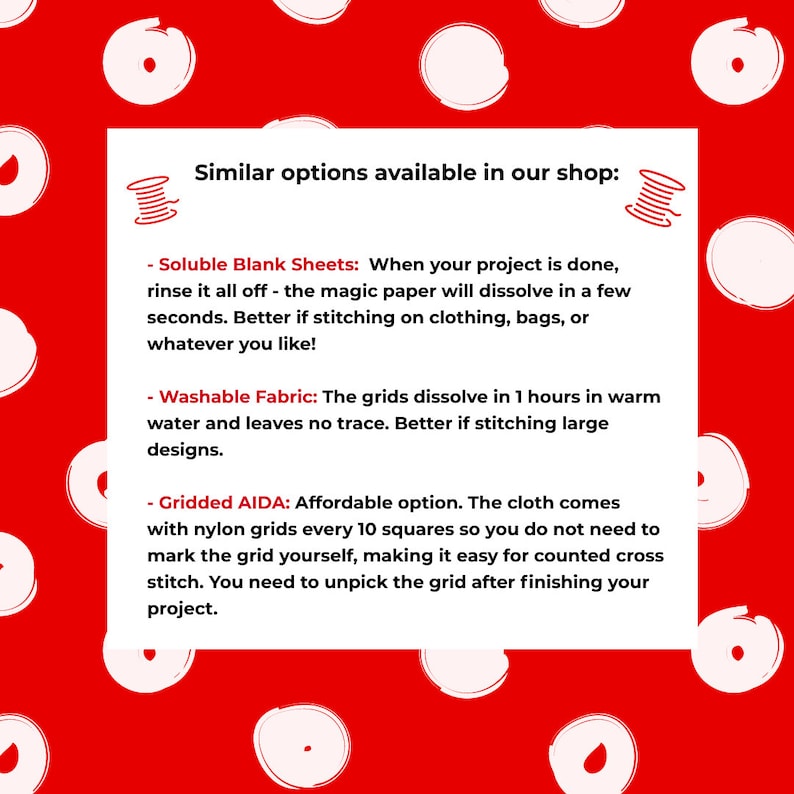 May include: A red background with white circles. Text on a white rectangle reads: "Similar options available in our shop:"  - "Soluble Blank Sheets: When your project is done, rinse it all off - the magic paper will dissolve in a few seconds. Better if stitching on clothing, bags, or whatever you like!" - "Washable Fabric: The grids dissolve in 1 hours in warm water and leaves no trace. Better if stitching large designs." - "Gridded AIDA: Affordable option. The cloth comes with nylon grids every 10 squares so you do not need to mark the grid yourself, making it easy for counted cross stitch. You need to unpick the grid after finishing your project."