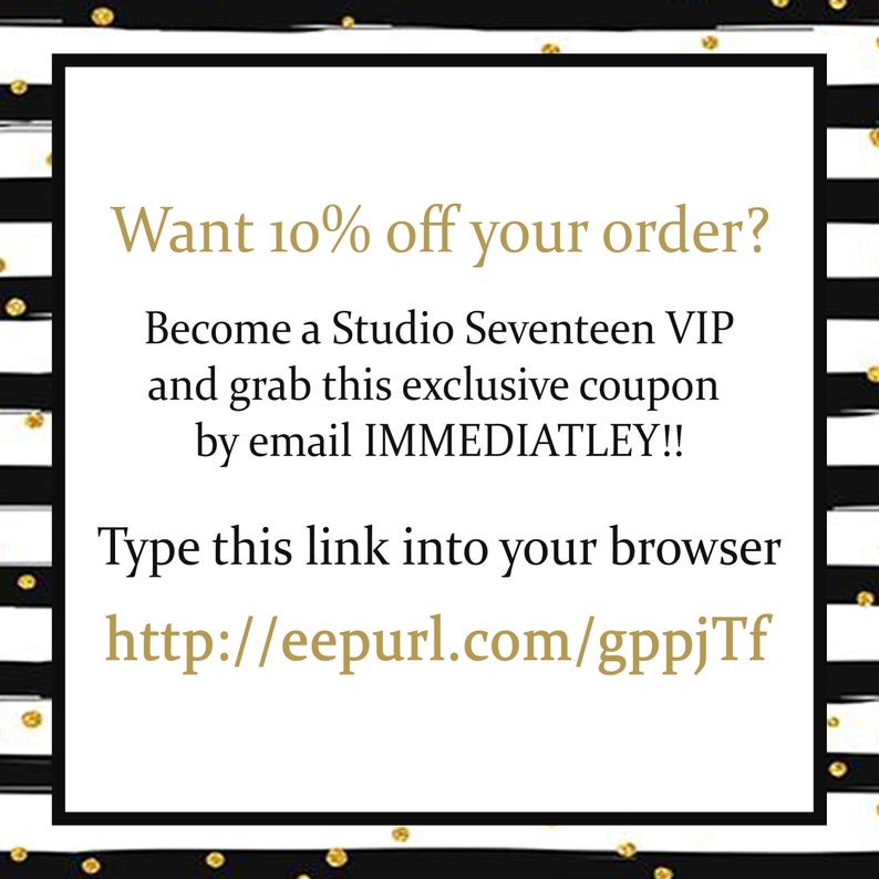 May include: Black and white striped background with gold polka dots. Text in gold reads: "Want 10% off your order? Become a Studio Seventeen VIP and grab this exclusive coupon by email IMMEDIATLEY!! Type this link into your browser http://eepurl.com/gppjTf"