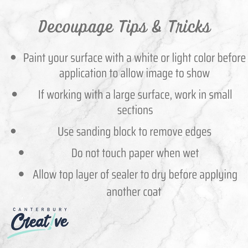 May include: A white marble background with gray text outlining decoupage tips and tricks. The text reads: "Paint your surface with a white or light color before application to allow image to show. If working with a large surface, work in small sections. Use sanding block to remove edges. Do not touch paper when wet. Allow top layer of sealer to dry before applying another coat." The text "Canterbury Creative" is at the bottom of the image.