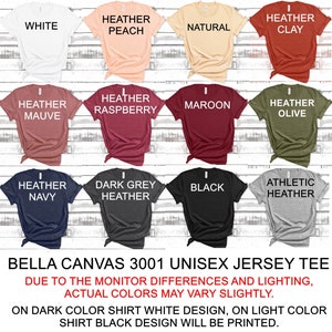 May include: A Bella Canvas 3001 unisex jersey tee shirt in 12 different colors: white, heather peach, natural, heather clay, heather mauve, heather raspberry, maroon, heather olive, heather navy, dark grey heather, black, and athletic heather. The text "Bella Canvas 3001 Unisex Jersey Tee" is printed at the bottom of the image. The text "Due to the monitor differences and lighting, actual colors may vary slightly." is printed below the product name. The text "On dark color shirt white design, on light color shirt black design will be printed." is printed below the previous text.