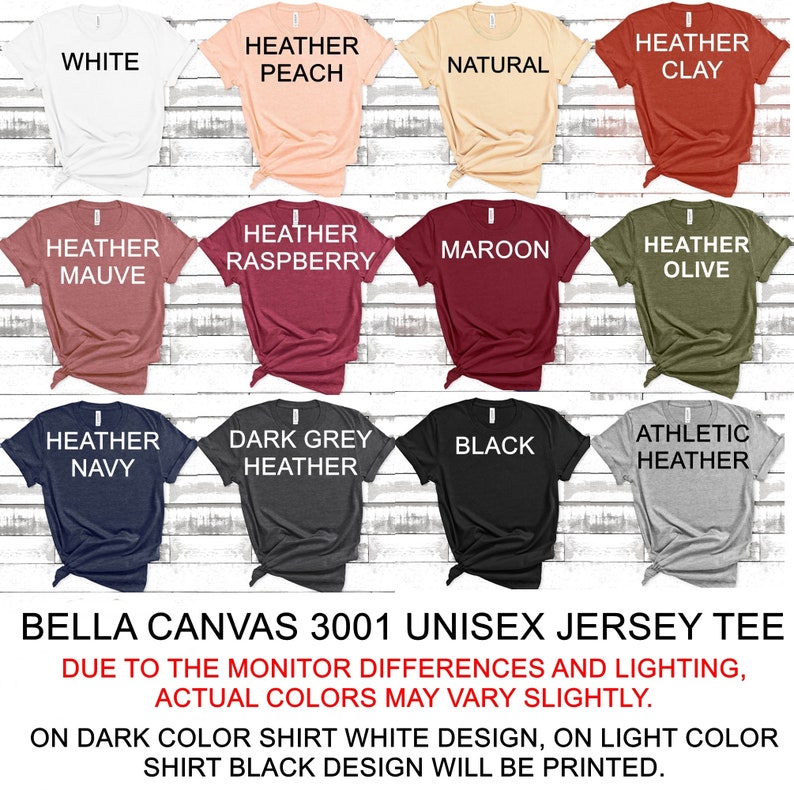 May include: A Bella Canvas 3001 unisex jersey tee shirt in 12 different colors: white, heather peach, natural, heather clay, heather mauve, heather raspberry, maroon, heather olive, heather navy, dark grey heather, black, and athletic heather. The text "Bella Canvas 3001 Unisex Jersey Tee" is printed at the bottom of the image. The text "Due to the monitor differences and lighting, actual colors may vary slightly." is printed below the product name. The text "On dark color shirt white design, on light color shirt black design will be printed." is printed below the previous text.