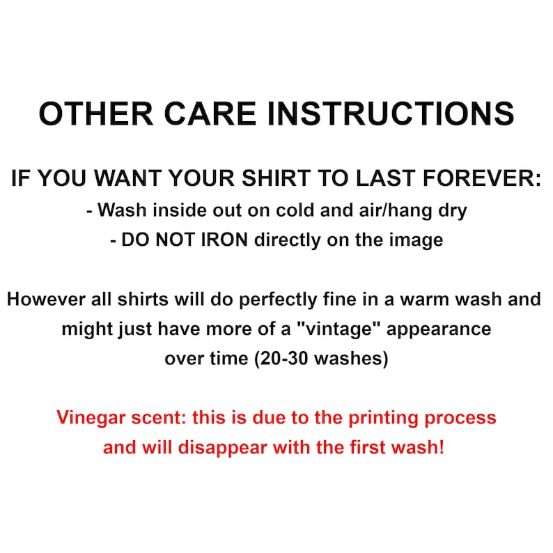 May include: Care instructions for a shirt. Wash inside out on cold and air dry. Do not iron directly on the image. Vinegar scent will disappear with the first wash.