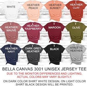 May include: A Bella Canvas 3001 unisex jersey tee shirt in various colors, including white, heather peach, heather sunset, heather clay, heather mauve, heather raspberry, maroon, olive, heather navy, dark grey heather, black, and athletic heather. The text "Bella Canvas 3001 Unisex Jersey Tee" is printed at the bottom of the image. The text "Due to the monitor differences and lighting, actual colors may vary slightly." is printed below the product name. The text "On dark color shirt white design, on light color shirt black design will be printed." is printed below the previous text.
