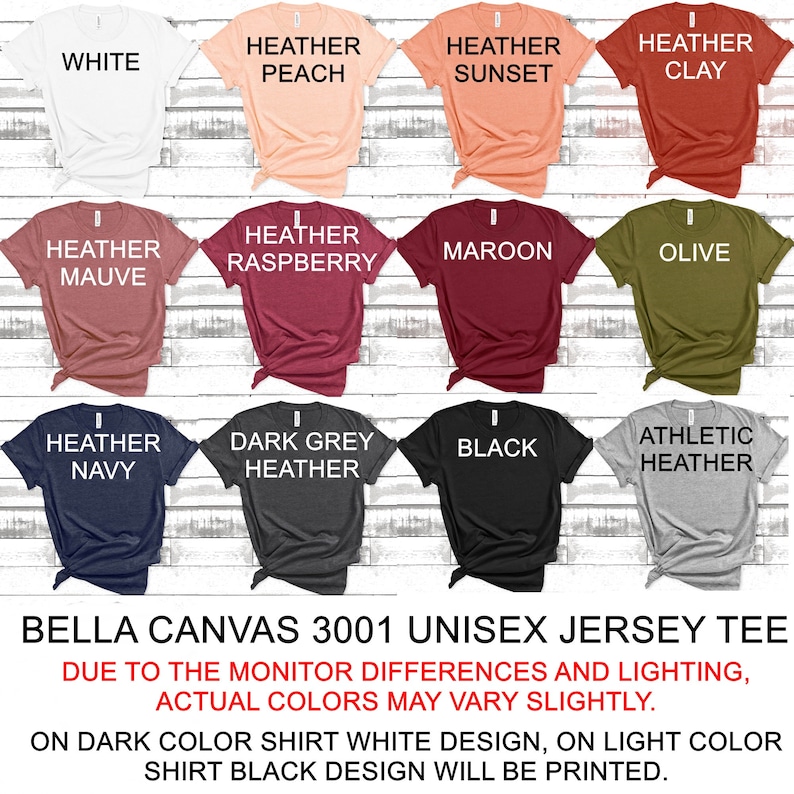 May include: A Bella Canvas 3001 unisex jersey tee shirt in various colors, including white, heather peach, heather sunset, heather clay, heather mauve, heather raspberry, maroon, olive, heather navy, dark grey heather, black, and athletic heather. The text "Bella Canvas 3001 Unisex Jersey Tee" is printed at the bottom of the image. The text "Due to the monitor differences and lighting, actual colors may vary slightly." is printed below the product name. The text "On dark color shirt white design, on light color shirt black design will be printed." is printed below the previous text.