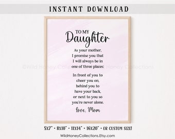 May include: Printable digital download of a pink watercolor background with a black and white quote that reads "To My Daughter. As your mother, I promise you that I will always be in one of three places: In front of you to cheer you on, behind you to have your back, or next to you so you're never alone. Love, Mom". The quote is available in 5x7, 8x10, 11x14, 16x20, or custom sizes.
