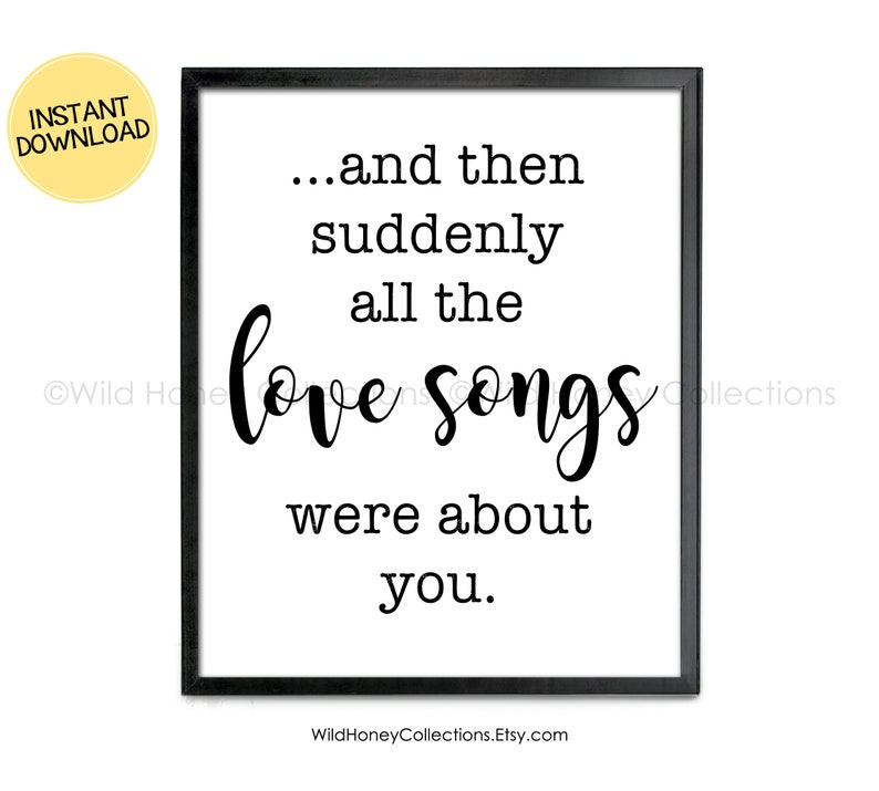 May include: A framed print with the quote "...and then suddenly all the love songs were about you." The text is in black, with the words "love songs" in a cursive font. A yellow circle with "INSTANT DOWNLOAD" is in the upper left corner.